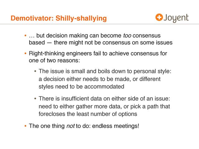 Demotivator: Shilly-shallying
• … but decision making can become too consensus
based — there might not be consensus on some issues
• Right-thinking engineers fail to achieve consensus for
one of two reasons:
• The issue is small and boils down to personal style:
a decision either needs to be made, or different
styles need to be accommodated
• There is insufﬁcient data on either side of an issue:
need to either gather more data, or pick a path that
forecloses the least number of options
• The one thing not to do: endless meetings!
