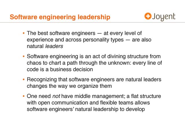 Software engineering leadership
• The best software engineers — at every level of
experience and across personality types — are also
natural leaders
• Software engineering is an act of divining structure from
chaos to chart a path through the unknown: every line of
code is a business decision
• Recognizing that software engineers are natural leaders
changes the way we organize them
• One need not have middle management; a ﬂat structure
with open communication and ﬂexible teams allows
software engineers’ natural leadership to develop
