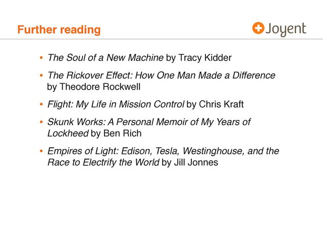 Further reading
• The Soul of a New Machine by Tracy Kidder
• The Rickover Effect: How One Man Made a Difference
by Theodore Rockwell
• Flight: My Life in Mission Control by Chris Kraft
• Skunk Works: A Personal Memoir of My Years of
Lockheed by Ben Rich
• Empires of Light: Edison, Tesla, Westinghouse, and the
Race to Electrify the World by Jill Jonnes
