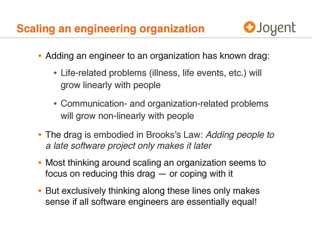Scaling an engineering organization
• Adding an engineer to an organization has known drag:
• Life-related problems (illness, life events, etc.) will
grow linearly with people
• Communication- and organization-related problems
will grow non-linearly with people
• The drag is embodied in Brooks’s Law: Adding people to
a late software project only makes it later
• Most thinking around scaling an organization seems to
focus on reducing this drag — or coping with it
• But exclusively thinking along these lines only makes
sense if all software engineers are essentially equal!
