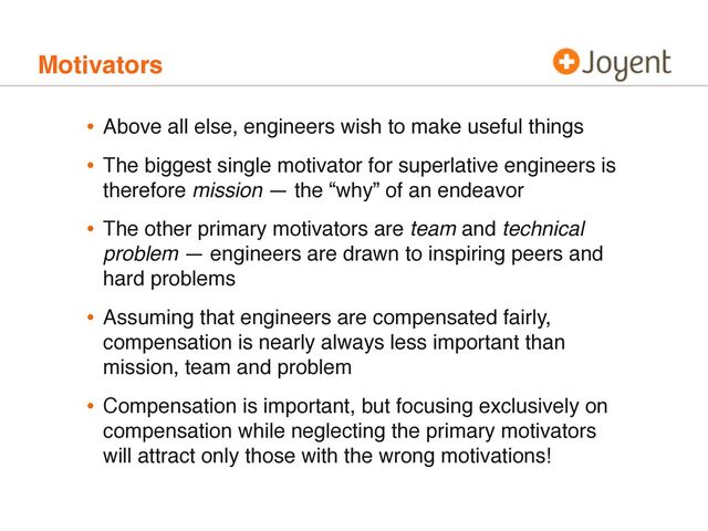 Motivators
• Above all else, engineers wish to make useful things
• The biggest single motivator for superlative engineers is
therefore mission — the “why” of an endeavor
• The other primary motivators are team and technical
problem — engineers are drawn to inspiring peers and
hard problems
• Assuming that engineers are compensated fairly,
compensation is nearly always less important than
mission, team and problem
• Compensation is important, but focusing exclusively on
compensation while neglecting the primary motivators
will attract only those with the wrong motivations!
