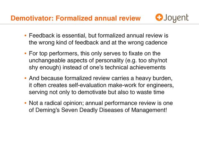 Demotivator: Formalized annual review
• Feedback is essential, but formalized annual review is
the wrong kind of feedback and at the wrong cadence
• For top performers, this only serves to ﬁxate on the
unchangeable aspects of personality (e.g. too shy/not
shy enough) instead of one’s technical achievements
• And because formalized review carries a heavy burden,
it often creates self-evaluation make-work for engineers,
serving not only to demotivate but also to waste time
• Not a radical opinion; annual performance review is one
of Deming’s Seven Deadly Diseases of Management!
