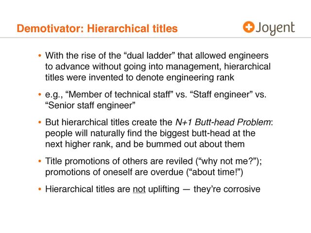 Demotivator: Hierarchical titles
• With the rise of the “dual ladder” that allowed engineers
to advance without going into management, hierarchical
titles were invented to denote engineering rank
• e.g., “Member of technical staff” vs. “Staff engineer” vs.
“Senior staff engineer”
• But hierarchical titles create the N+1 Butt-head Problem:
people will naturally ﬁnd the biggest butt-head at the
next higher rank, and be bummed out about them
• Title promotions of others are reviled (“why not me?”);
promotions of oneself are overdue (“about time!”)
• Hierarchical titles are not uplifting — they’re corrosive

