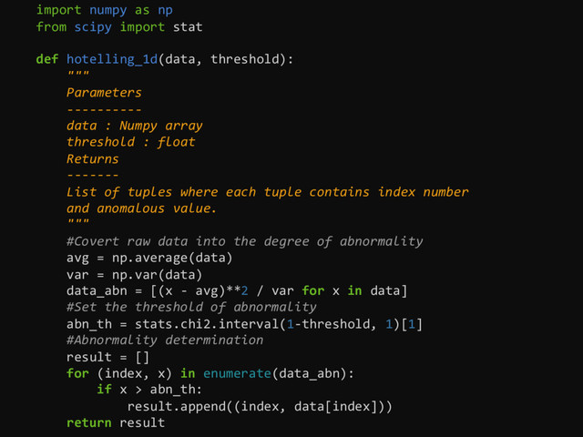import numpy as np
from scipy import stat
def hotelling_1d(data, threshold):
"""
Parameters
----------
data : Numpy array
threshold : float
Returns
-------
List of tuples where each tuple contains index number
and anomalous value.
"""
#Covert raw data into the degree of abnormality
avg = np.average(data)
var = np.var(data)
data_abn = [(x - avg)**2 / var for x in data]
#Set the threshold of abnormality
abn_th = stats.chi2.interval(1-threshold, 1)[1]
#Abnormality determination
result = []
for (index, x) in enumerate(data_abn):
if x > abn_th:
result.append((index, data[index]))
return result
