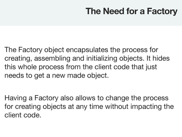The Factory object encapsulates the process for
creating, assembling and initializing objects. It hides
this whole process from the client code that just
needs to get a new made object.
The Need for a Factory
Having a Factory also allows to change the process
for creating objects at any time without impacting the
client code.
