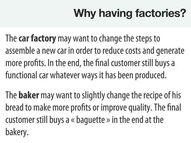 Why having factories?
The car factory may want to change the steps to
assemble a new car in order to reduce costs and generate
more profits. In the end, the final customer still buys a
functional car whatever ways it has been produced.
The baker may want to slightly change the recipe of his
bread to make more profits or improve quality. The final
customer still buys a « baguette » in the end at the
bakery.
