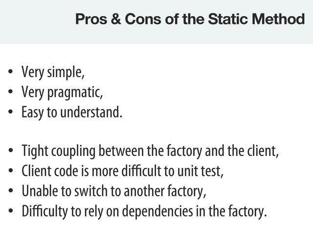 Pros & Cons of the Static Method
•  Tight coupling between the factory and the client,
•  Client code is more diﬃcult to unit test,
•  Unable to switch to another factory,
•  Diﬃculty to rely on dependencies in the factory.
•  Very simple,
•  Very pragmatic,
•  Easy to understand.
