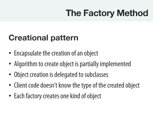 The Factory Method
Creational pattern

•  Encapsulate the creation of an object
•  Algorithm to create object is partially implemented
•  Object creation is delegated to subclasses
•  Client code doesn’t know the type of the created object
•  Each factory creates one kind of object
