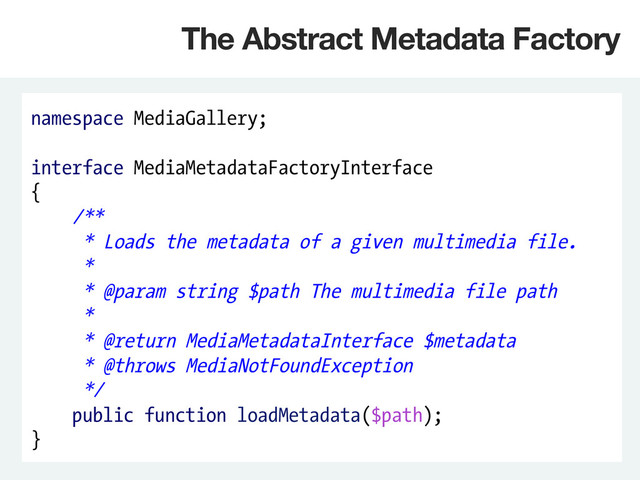 namespace MediaGallery;
interface MediaMetadataFactoryInterface
{
/**
* Loads the metadata of a given multimedia file.
*
* @param string $path The multimedia file path
*
* @return MediaMetadataInterface $metadata
* @throws MediaNotFoundException
*/
public function loadMetadata($path);
}
The Abstract Metadata Factory
