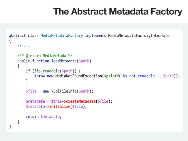 abstract class MediaMetadataFactory implements MediaMetadataFactoryInterface
{
// ...
/** @return MediaMetada */
public function loadMetadata($path)
{
if (!is_readable($path)) {
throw new MediaNotFoundException(sprintf('%s not readable.', $path));
}
$file = new \SplFileInfo($path);
$metadata = $this->createMetadata($file);
$metadata->initialize($file);
return $metadata;
}
}
The Abstract Metadata Factory
