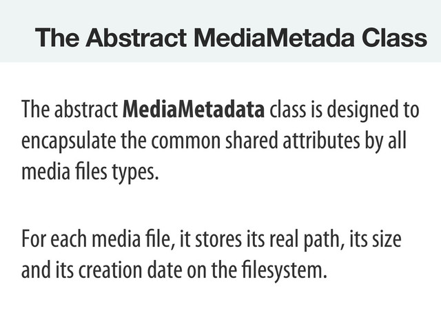 The Abstract MediaMetada Class 
The abstract MediaMetadata class is designed to
encapsulate the common shared attributes by all
media files types.
For each media file, it stores its real path, its size
and its creation date on the filesystem.
