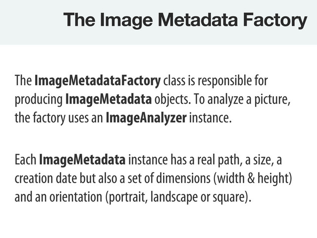 The Image Metadata Factory
The ImageMetadataFactory class is responsible for
producing ImageMetadata objects. To analyze a picture,
the factory uses an ImageAnalyzer instance.
Each ImageMetadata instance has a real path, a size, a
creation date but also a set of dimensions (width & height)
and an orientation (portrait, landscape or square).
