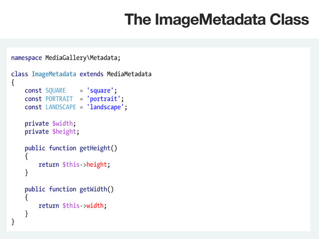 namespace MediaGallery\Metadata;
class ImageMetadata extends MediaMetadata
{
const SQUARE = 'square';
const PORTRAIT = 'portrait';
const LANDSCAPE = 'landscape';
private $width;
private $height;
public function getHeight()
{
return $this->height;
}
public function getWidth()
{
return $this->width;
}
}
The ImageMetadata Class
