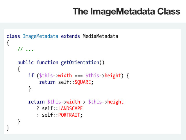 class ImageMetadata extends MediaMetadata
{
// ...
public function getOrientation()
{
if ($this->width === $this->height) {
return self::SQUARE;
}
return $this->width > $this->height
? self::LANDSCAPE
: self::PORTRAIT;
}
}
The ImageMetadata Class
