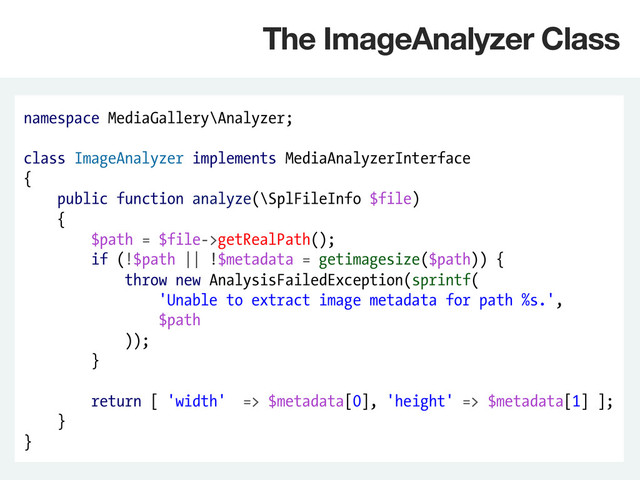 namespace MediaGallery\Analyzer;
class ImageAnalyzer implements MediaAnalyzerInterface
{
public function analyze(\SplFileInfo $file)
{
$path = $file->getRealPath();
if (!$path || !$metadata = getimagesize($path)) {
throw new AnalysisFailedException(sprintf(
'Unable to extract image metadata for path %s.',
$path
));
}
return [ 'width' => $metadata[0], 'height' => $metadata[1] ];
}
}
The ImageAnalyzer Class
