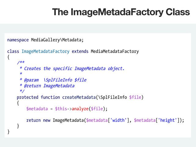 namespace MediaGallery\Metadata;
class ImageMetadataFactory extends MediaMetadataFactory
{
/**
* Creates the specific ImageMetadata object.
*
* @param \SplFileInfo $file
* @return ImageMetadata
*/
protected function createMetadata(\SplFileInfo $file)
{
$metadata = $this->analyze($file);
return new ImageMetadata($metadata['width'], $metadata['height']);
}
}
The ImageMetadaFactory Class
