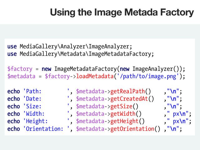 use MediaGallery\Analyzer\ImageAnalyzer;
use MediaGallery\Metadata\ImageMetadataFactory;
$factory = new ImageMetadataFactory(new ImageAnalyzer());
$metadata = $factory->loadMetadata('/path/to/image.png');
echo 'Path: ', $metadata->getRealPath() ,"\n";
echo 'Date: ', $metadata->getCreatedAt() ,"\n";
echo 'Size: ', $metadata->getSize() ,"\n";
echo 'Width: ', $metadata->getWidth() ," px\n";
echo 'Height: ', $metadata->getHeight() ," px\n";
echo 'Orientation: ', $metadata->getOrientation() ,"\n";
Using the Image Metada Factory
