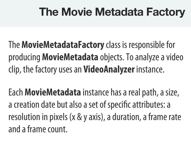 The Movie Metadata Factory
The MovieMetadataFactory class is responsible for
producing MovieMetadata objects. To analyze a video
clip, the factory uses an VideoAnalyzer instance.
Each MovieMetadata instance has a real path, a size,
a creation date but also a set of specific attributes: a
resolution in pixels (x & y axis), a duration, a frame rate
and a frame count.
