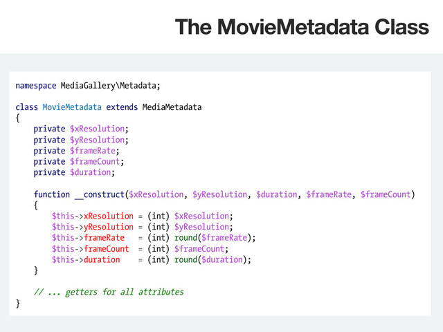 namespace MediaGallery\Metadata;
class MovieMetadata extends MediaMetadata
{
private $xResolution;
private $yResolution;
private $frameRate;
private $frameCount;
private $duration;
function __construct($xResolution, $yResolution, $duration, $frameRate, $frameCount)
{
$this->xResolution = (int) $xResolution;
$this->yResolution = (int) $yResolution;
$this->frameRate = (int) round($frameRate);
$this->frameCount = (int) $frameCount;
$this->duration = (int) round($duration);
}
// ... getters for all attributes
}
The MovieMetadata Class
