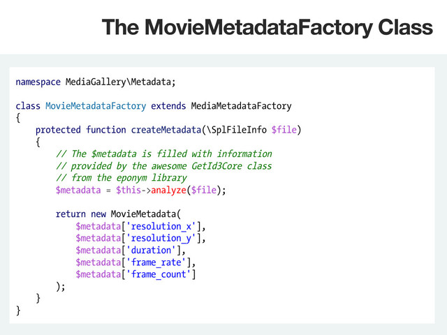 namespace MediaGallery\Metadata;
class MovieMetadataFactory extends MediaMetadataFactory
{
protected function createMetadata(\SplFileInfo $file)
{
// The $metadata is filled with information
// provided by the awesome GetId3Core class
// from the eponym library
$metadata = $this->analyze($file);
return new MovieMetadata(
$metadata['resolution_x'],
$metadata['resolution_y'],
$metadata['duration'],
$metadata['frame_rate'],
$metadata['frame_count']
);
}
}
The MovieMetadataFactory Class
