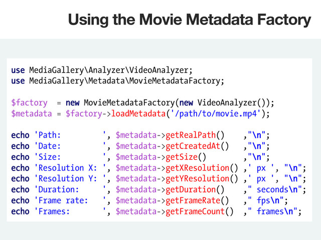 use MediaGallery\Analyzer\VideoAnalyzer;
use MediaGallery\Metadata\MovieMetadataFactory;
$factory = new MovieMetadataFactory(new VideoAnalyzer());
$metadata = $factory->loadMetadata('/path/to/movie.mp4');
echo 'Path: ', $metadata->getRealPath() ,"\n";
echo 'Date: ', $metadata->getCreatedAt() ,"\n";
echo 'Size: ', $metadata->getSize() ,"\n";
echo 'Resolution X: ', $metadata->getXResolution() ,' px ', "\n";
echo 'Resolution Y: ', $metadata->getYResolution() ,' px ', "\n";
echo 'Duration: ', $metadata->getDuration() ," seconds\n";
echo 'Frame rate: ', $metadata->getFrameRate() ," fps\n";
echo 'Frames: ', $metadata->getFrameCount() ," frames\n";
Using the Movie Metadata Factory
