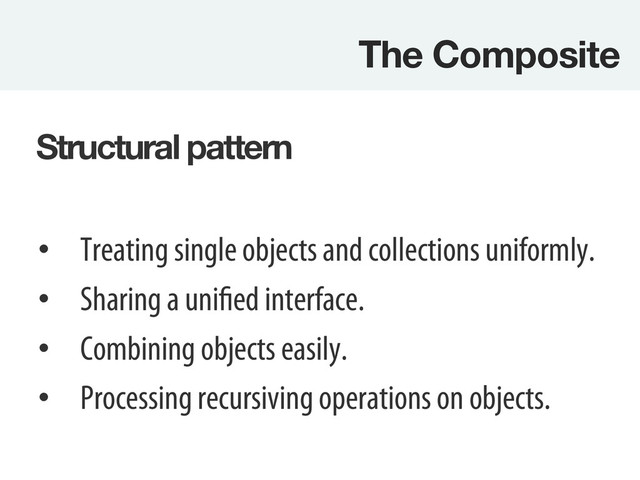The Composite
Structural pattern
•  Treating single objects and collections uniformly.
•  Sharing a unified interface.
•  Combining objects easily.
•  Processing recursiving operations on objects.

