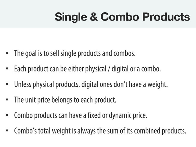 Single & Combo Products
•  The goal is to sell single products and combos.
•  Each product can be either physical / digital or a combo.
•  Unless physical products, digital ones don’t have a weight.
•  The unit price belongs to each product.
•  Combo products can have a fixed or dynamic price.
•  Combo’s total weight is always the sum of its combined products.
