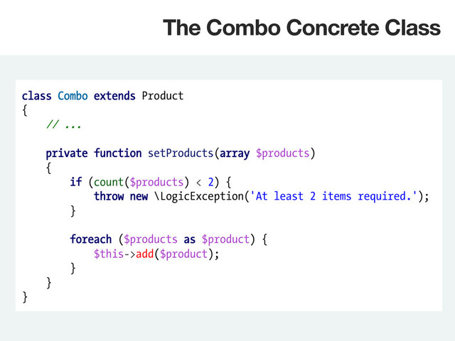 class Combo extends Product
{
// ...
private function setProducts(array $products)
{
if (count($products) < 2) {
throw new \LogicException('At least 2 items required.');
}
foreach ($products as $product) {
$this->add($product);
}
}
}
The Combo Concrete Class
