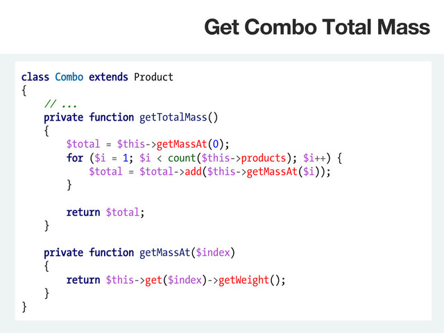 class Combo extends Product
{
// ...
private function getTotalMass()
{
$total = $this->getMassAt(0);
for ($i = 1; $i < count($this->products); $i++) {
$total = $total->add($this->getMassAt($i));
}
return $total;
}
private function getMassAt($index)
{
return $this->get($index)->getWeight();
}
}
Get Combo Total Mass
