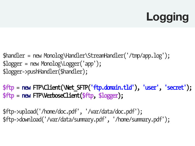 Logging
$handler = new Monolog\Handler\StreamHandler('/tmp/app.log');
$logger = new Monolog\Logger('app');
$logger->pushHandler($handler);
$ftp = new FTP\Client(\Net_SFTP('ftp.domain.tld'), 'user', 'secret');
$ftp = new FTP\VerboseClient($ftp, $logger);
$ftp->upload('/home/doc.pdf', '/var/data/doc.pdf');
$ftp->download('/var/data/summary.pdf', '/home/summary.pdf');
