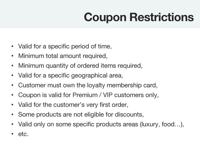 Coupon Restrictions
•  Valid for a speciﬁc period of time,
•  Minimum total amount required,
•  Minimum quantity of ordered items required,
•  Valid for a speciﬁc geographical area,
•  Customer must own the loyalty membership card,
•  Coupon is valid for Premium / VIP customers only,
•  Valid for the customer’s very ﬁrst order,
•  Some products are not eligible for discounts,
•  Valid only on some speciﬁc products areas (luxury, food…),
•  etc.
