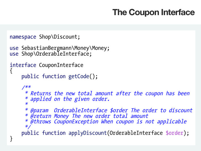 namespace Shop\Discount;
use SebastianBergmann\Money\Money;
use Shop\OrderableInterface;
interface CouponInterface
{
public function getCode();
/**
* Returns the new total amount after the coupon has been
* applied on the given order.
*
* @param OrderableInterface $order The order to discount
* @return Money The new order total amount
* @throws CouponException When coupon is not applicable
*/
public function applyDiscount(OrderableInterface $order);
}
The Coupon Interface
