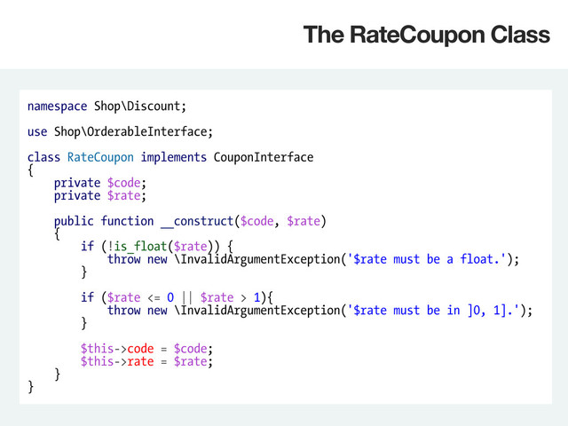 namespace Shop\Discount;
use Shop\OrderableInterface;
class RateCoupon implements CouponInterface
{
private $code;
private $rate;
public function __construct($code, $rate)
{
if (!is_float($rate)) {
throw new \InvalidArgumentException('$rate must be a float.');
}
if ($rate <= 0 || $rate > 1){
throw new \InvalidArgumentException('$rate must be in ]0, 1].');
}
$this->code = $code;
$this->rate = $rate;
}
}
The RateCoupon Class
