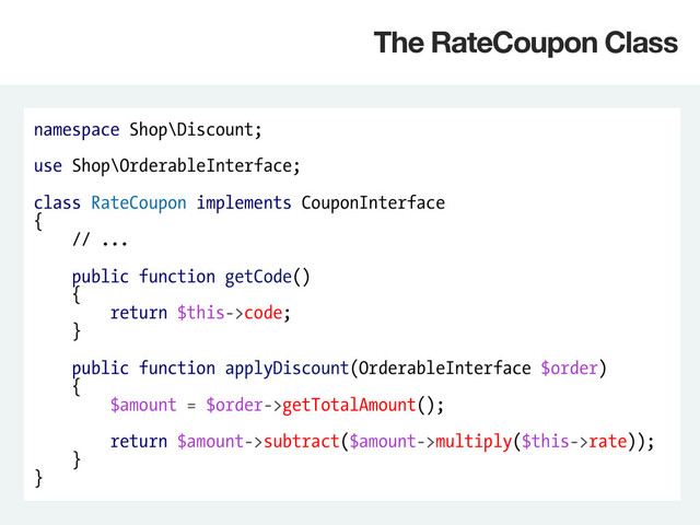 namespace Shop\Discount;
use Shop\OrderableInterface;
class RateCoupon implements CouponInterface
{
// ...
public function getCode()
{
return $this->code;
}
public function applyDiscount(OrderableInterface $order)
{
$amount = $order->getTotalAmount();
return $amount->subtract($amount->multiply($this->rate));
}
}
The RateCoupon Class
