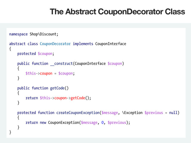 namespace Shop\Discount;
abstract class CouponDecorator implements CouponInterface
{
protected $coupon;
public function __construct(CouponInterface $coupon)
{
$this->coupon = $coupon;
}
public function getCode()
{
return $this->coupon->getCode();
}
protected function createCouponException($message, \Exception $previous = null)
{
return new CouponException($message, 0, $previous);
}
}
The Abstract CouponDecorator Class
