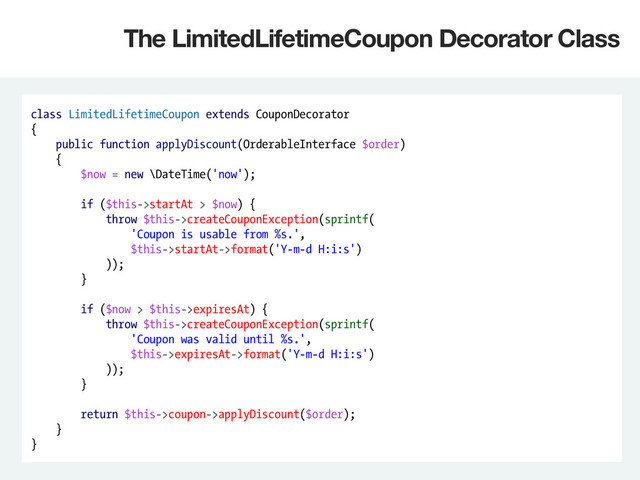 class LimitedLifetimeCoupon extends CouponDecorator
{
public function applyDiscount(OrderableInterface $order)
{
$now = new \DateTime('now');
if ($this->startAt > $now) {
throw $this->createCouponException(sprintf(
'Coupon is usable from %s.',
$this->startAt->format('Y-m-d H:i:s')
));
}
if ($now > $this->expiresAt) {
throw $this->createCouponException(sprintf(
'Coupon was valid until %s.',
$this->expiresAt->format('Y-m-d H:i:s')
));
}
return $this->coupon->applyDiscount($order);
}
}
The LimitedLifetimeCoupon Decorator Class
