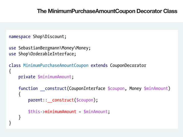 namespace Shop\Discount;
use SebastianBergmann\Money\Money;
use Shop\OrderableInterface;
class MinimumPurchaseAmountCoupon extends CouponDecorator
{
private $minimumAmount;
function __construct(CouponInterface $coupon, Money $minAmount)
{
parent::__construct($coupon);
$this->minimumAmount = $minAmount;
}
}
The MinimumPurchaseAmountCoupon Decorator Class
