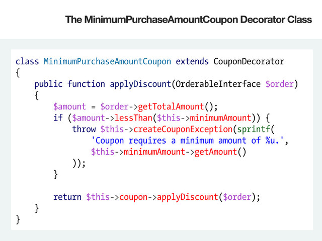 class MinimumPurchaseAmountCoupon extends CouponDecorator
{
public function applyDiscount(OrderableInterface $order)
{
$amount = $order->getTotalAmount();
if ($amount->lessThan($this->minimumAmount)) {
throw $this->createCouponException(sprintf(
'Coupon requires a minimum amount of %u.',
$this->minimumAmount->getAmount()
));
}
return $this->coupon->applyDiscount($order);
}
}
The MinimumPurchaseAmountCoupon Decorator Class
