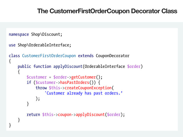 namespace Shop\Discount;
use Shop\OrderableInterface;
class CustomerFirstOrderCoupon extends CouponDecorator
{
public function applyDiscount(OrderableInterface $order)
{
$customer = $order->getCustomer();
if ($customer->hasPastOrders()) {
throw $this->createCouponException(
'Customer already has past orders.’
);
}
return $this->coupon->applyDiscount($order);
}
}
The CustomerFirstOrderCoupon Decorator Class
