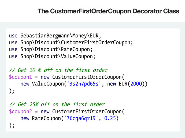 use SebastianBergmann\Money\EUR;
use Shop\Discount\CustomerFirstOrderCoupon;
use Shop\Discount\RateCoupon;
use Shop\Discount\ValueCoupon;
// Get 20 € off on the first order
$coupon1 = new CustomerFirstOrderCoupon(
new ValueCoupon('3s2h7pd65s', new EUR(2000))
);
// Get 25% off on the first order
$coupon2 = new CustomerFirstOrderCoupon(
new RateCoupon('76cqa6qr19', 0.25)
);
The CustomerFirstOrderCoupon Decorator Class
