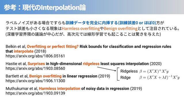 Interpolation
⾒ ( 0 or 0)
Harmless over tting Benign over tting
( )
Hastie et al, Surprises in high-dimensional ridgeless least squares interpolation (2020)
https://arxiv.org/abs/1903.08560
Muthukumar et al, Harmless interpolation of noisy data in regression (2019)
https://arxiv.org/abs/1903.09139
Bartlett et al, Benign overﬁtting in linear regression (2019)
https://arxiv.org/abs/1906.11300
Belkin et al, Overﬁtting or perfect ﬁtting? Risk bounds for classiﬁcation and regression rules
that interpolate (2018)
https://arxiv.org/abs/1806.05161
AAACG3icbVDLSsNAFJ3UV62vqks3g0VaEUsivjZC0Y3uKtg20MQymUzaoZMHMxMhhHyAH+E3uNW1O3HrwqV/4rTNwloPDBzOOZd75zgRo0Lq+pdWmJtfWFwqLpdWVtfWN8qbW20RxhyTFg5ZyE0HCcJoQFqSSkbMiBPkO4x0nOHVyO88EC5oGNzJJCK2j/oB9ShGUkm9csVyiETwAtbMqgkPoMXUrIvgzf59emhk0KzCRKX0uj4GnCVGTiogR7NX/rbcEMc+CSRmSIiuoUfSThGXFDOSlaxYkAjhIeqTrqIB8omw0/FnMrinFBd6IVcvkHCs/p5IkS9E4jsq6SM5EH+9kfif142ld26nNIhiSQI8WeTFDMoQjpqBLuUES5YogjCn6laIB4gjLFV/U1scP1OdGH8bmCXto7pxWj+5Pa40LvN2imAH7IIaMMAZaIBr0AQtgMEjeAYv4FV70t60d+1jEi1o+cw2mIL2+QPP7p7D
= (X0X + I) 1X0y
AAACDnicbVDLSsNAFJ3UV62vqODGzWCRVoSSiK+NUHTjsoJtA20sk+m0HTqZhJmJEGL+wW9wq2t34tZfcOmfOG2zsK0HLhzOuZdzOV7IqFSW9W3kFhaXllfyq4W19Y3NLXN7pyGDSGBSxwELhOMhSRjlpK6oYsQJBUG+x0jTG96M/OYjEZIG/F7FIXF91Oe0RzFSWuqYe22PKASvYNkpOUcPyXEKnRKMO2bRqlhjwHliZ6QIMtQ65k+7G+DIJ1xhhqRs2Vao3AQJRTEjaaEdSRIiPER90tKUI59INxn/n8JDrXRhLxB6uIJj9e9FgnwpY9/Tmz5SAznrjcT/vFakepduQnkYKcLxJKgXMagCOCoDdqkgWLFYE4QF1b9CPEACYaUrm0rx/FR3Ys82ME8aJxX7vHJ2d1qsXmft5ME+OABlYIMLUAW3oAbqAIMn8AJewZvxbLwbH8bnZDVnZDe7YArG1y+Uw5p9
= (X0X)+X0y
Ridgeless
Ridge
