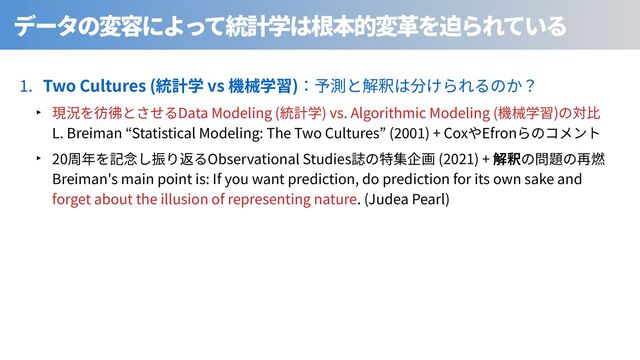 . Two Cultures ( vs )
‣ Data Modeling ( ) vs. Algorithmic Modeling ( )
L. Breiman Statistical Modeling: The Two Cultures ( ) + Cox Efron
‣ 20 Observational Studies (2021) +
Breiman's main point is: If you want prediction, do prediction for its own sake and
forget about the illusion of representing nature. (Judea Pearl)
