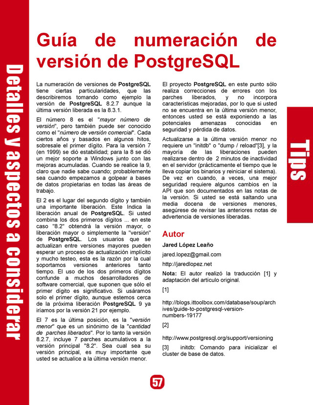 Guía de numeración de
versión de PostgreSQL
La numeración de versiones de PostgreSQL
tiene ciertas particularidades, que las
describiremos tomando como ejemplo la
versión de PostgreSQL 8.2.7 aunque la
última versión liberada es la 8.3.1.
El número 8 es el "mayor número de
versión", pero también puede ser conocido
como el "número de versión comercial". Cada
ciertos años y basados en algunos hitos,
sobresale el primer dígito. Para la versión 7
(en 1999) se dió estabilidad; para la 8 se dió
un mejor soporte a Windows junto con las
mejoras acumuladas. Cuando se realice la 9,
claro que nadie sabe cuando; probablemente
sea cuando empezamos a golpear a bases
de datos propietarias en todas las áreas de
trabajo.
El 2 es el lugar del segundo dígito y también
una importante liberación. Este Indica la
liberación anual de PostgreSQL. Si usted
combina los dos primeros dígitos ... en este
caso "8.2" obtendrá la versión mayor, o
liberación mayor o simplemente la "versión"
de PostgreSQL. Los usuarios que se
actualizan entre versiones mayores pueden
esperar un proceso de actualización implícito
y mucho testeo, esta es la razón por la cual
soportamos versiones anteriores tanto
tiempo. El uso de los dos primeros dígitos
confunde a muchos desarrolladores de
software comercial, que suponen que sólo el
primer dígito es significativo. Si usáramos
solo el primer dígito, aunque estemos cerca
de la próxima liberación PostgreSQL 9 ya
iríamos por la versión 21 por ejemplo.
El 7 es la última posición, es la "versión
menor" que es un sinónimo de la "cantidad
de parches liberados". Por lo tanto la versión
8.2.7, incluye 7 parches acumulativos a la
versión principal "8.2". Sea cual sea su
versión principal, es muy importante que
usted se actualice a la última versión menor.
El proyecto PostgreSQL en este punto sólo
realiza correcciones de errores con los
parches liberados, y no incorpora
características mejoradas, por lo que si usted
no se encuentra en la última versión menor,
entonces usted se está exponiendo a las
potenciales amenazas conocidas en
seguridad y pérdida de datos.
Actualizarse a la última versión menor no
requiere un "initdb" o "dump / reload"[3], y la
mayoría de las liberaciones pueden
realizarse dentro de 2 minutos de inactividad
en el servidor (prácticamente el tiempo que le
lleva copiar los binarios y reiniciar el sistema).
De vez en cuando, a veces, una mejor
seguridad requiere algunos cambios en la
API que son documentados en las notas de
la versión. Si usted se está saltando una
media docena de versiones menores,
asegúrese de revisar las anteriores notas de
advertencia de versiones liberadas.
Autor
Jared López Leaño
jared.lopez@gmail.com
http://jaredlopez.net
Nota: El autor realizó la traducción [1] y
adaptación del artículo original.
[1]
http://blogs.ittoolbox.com/database/soup/arch
ives/guide-to-postgresql-version-
numbers-19177
[2]
http://www.postgresql.org/support/versioning
[3] initdb: Comando para inicializar el
cluster de base de datos.
