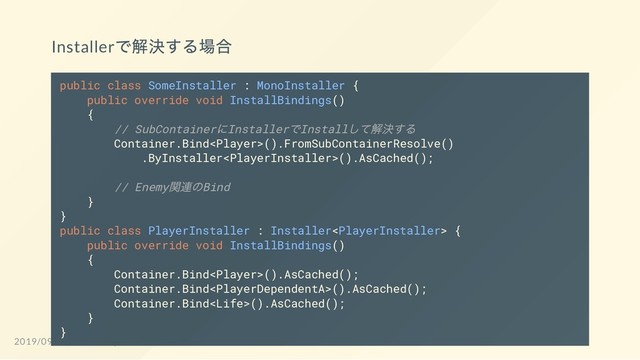 Installer
で解決する場合
public class SomeInstaller : MonoInstaller {
public override void InstallBindings()
{
// SubContainer
にInstaller
でInstall
して解決する
Container.Bind().FromSubContainerResolve()
.ByInstaller().AsCached();
// Enemy
関連のBind
}
}
public class PlayerInstaller : Installer {
public override void InstallBindings()
{
Container.Bind().AsCached();
Container.Bind().AsCached();
Container.Bind().AsCached();
}
}
2019/09/23 Unite Tokyo 2019 Eve2 LT Fes
