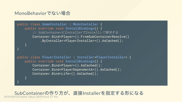 MonoBehavior
でない場合
public class SomeInstaller : MonoInstaller {
public override void InstallBindings() {
// SubContainer
にInstaller
でInstall
して解決する
Container.Bind().FromSubContainerResolve()
.ByInstaller().AsCached();
}
}
public class PlayerInstaller : Installer {
public override void InstallBindings() {
Container.Bind().AsCached();
Container.Bind().AsCached();
Container.Bind().AsCached();
}
}
SubContainer
の作り方が、直接Installer
を指定する形になる
2019/09/23 Unite Tokyo 2019 Eve2 LT Fes
