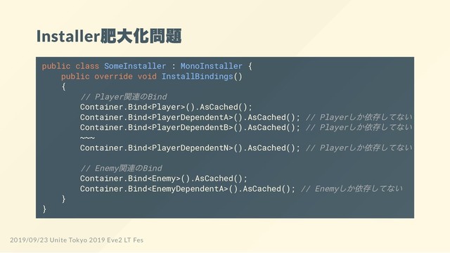 Installer
肥大化問題
public class SomeInstaller : MonoInstaller {
public override void InstallBindings()
{
// Player
関連のBind
Container.Bind().AsCached();
Container.Bind().AsCached(); // Player
しか依存してない
Container.Bind().AsCached(); // Player
しか依存してない
~~~
Container.Bind().AsCached(); // Player
しか依存してない
// Enemy
関連のBind
Container.Bind().AsCached();
Container.Bind().AsCached(); // Enemy
しか依存してない
}
}
2019/09/23 Unite Tokyo 2019 Eve2 LT Fes
