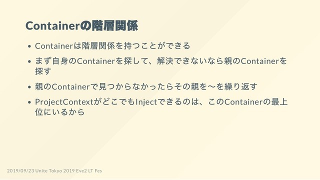Container
の階層関係
Container
は階層関係を持つことができる
まず自身のContainer
を探して、解決できないなら親のContainer
を
探す
親のContainer
で見つからなかったらその親を～を繰り返す
ProjectContext
がどこでもInject
できるのは、このContainer
の最上
位にいるから
2019/09/23 Unite Tokyo 2019 Eve2 LT Fes
