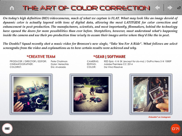 2
THE ART OF COLOR CORRECTION
*GEAR | SOFTWARE
CAMERAS:
EDITING:
COLOR:
On today’s high deﬁnition (HD) videocameras, much of what we capture is FLAT. What may look like an image devoid of
dynamic color is actually layered with tons of digital data, allowing the most LATITUDE for color correction and
enhancement in post-production. The manufacturers, scientists, and most importantly, ﬁlmmakers, behind the technology
have opened the doors for more possibilities than ever before. Storytellers, however, must understand what’s happening
inside the camera and use their pre-production time wisely to assure their images arrive where they’d like the in post.!
!
The Double7 Squad recently shot a music video for Bronzon’s new single, “Take You For A Ride”. What follows are select
screengrabs from the video and explanations as to how certain results were achieved and why.
PRODUCER / DIRECTOR / EDITOR:
CINEMATOGRAPHER:
COLORIST:
*CREATIVE TEAM
Pete Chatmon
Dylan Verrechia
Eric Alvarado
RED Epic -X @ 5K (except for slo-mo) / GoPro Hero 3 @ 1080P
Adobe Premiere CC 2014
Da Vinci Resolve
@double7 on Instagram
