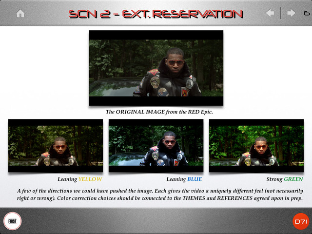 The ORIGINAL IMAGE from the RED Epic.
A few of the directions we could have pushed the image. Each gives the video a uniquely different feel (not necessarily
right or wrong). Color correction choices should be connected to the THEMES and REFERENCES agreed upon in prep.
Strong GREEN
Leaning BLUE
Leaning YELLOW
SCN 2 - EXT. RESERV
A
TION 6

