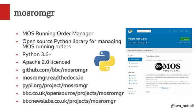 @ben_nuttall
mosromgr
●
MOS Running Order Manager
●
Open source Python library for managing
MOS running orders
●
Python 3.6+
●
Apache 2.0 licenced
●
github.com/bbc/mosromgr
●
mosromgr.readthedocs.io
●
pypi.org/project/mosromgr
●
bbc.co.uk/opensource/projects/mosromgr
●
bbcnewslabs.co.uk/projects/mosromgr

